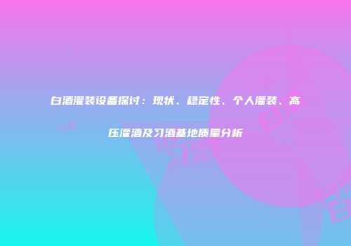 白酒灌装设备探讨：现状、稳定性、个人灌装、高压灌酒及习酒基地质量分析