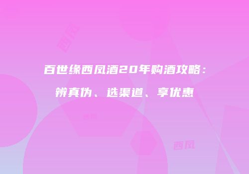 百世缘西凤酒20年购酒攻略：辨真伪、选渠道、享优惠