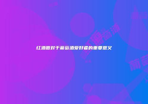 红酒圈对于葡萄酒爱好者的重要意义