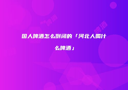 国人啤酒怎么倒闭的「河北人喝什么啤酒」