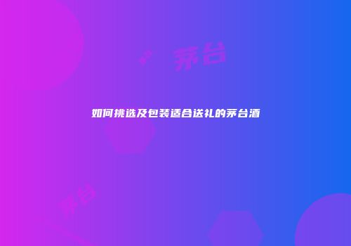 如何挑选及包装适合送礼的茅台酒