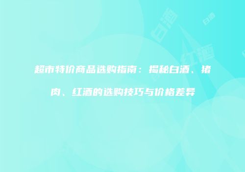 超市特价商品选购指南：揭秘白酒、猪肉、红酒的选购技巧与价格差异