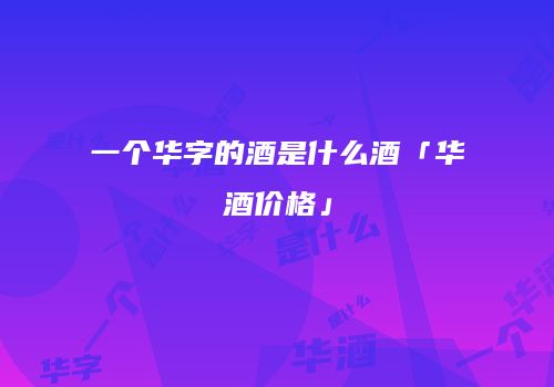 一个华字的酒是什么酒「华酒价格」