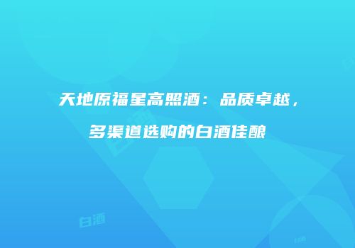 天地原福星高照酒：品质卓越，多渠道选购的白酒佳酿