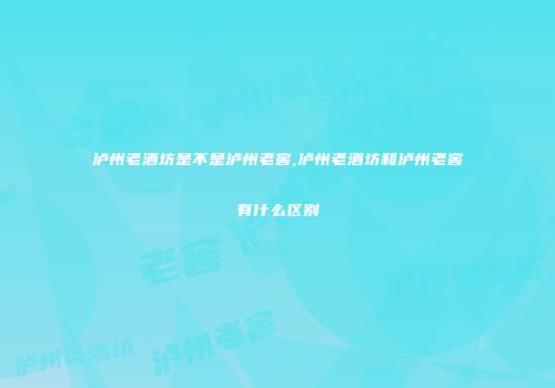 泸州老酒坊是不是泸州老窖,泸州老酒坊和泸州老窖有什么区别