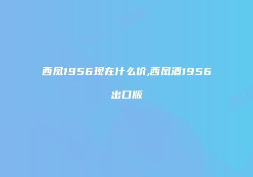 西凤1956现在什么价,西凤酒1956出口版