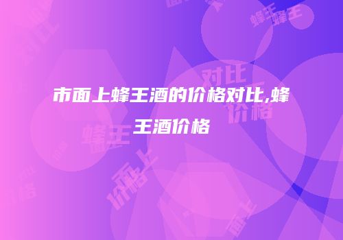 市面上蜂王酒的价格对比,蜂王酒价格