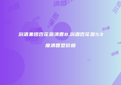 汾酒集团杏花源清香8,汾酒杏花源53度清香型价格