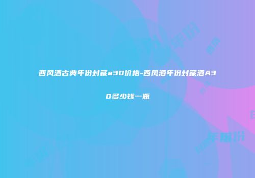 西风酒古典年份封藏a30价格-西凤酒年份封藏酒A30多少钱一瓶