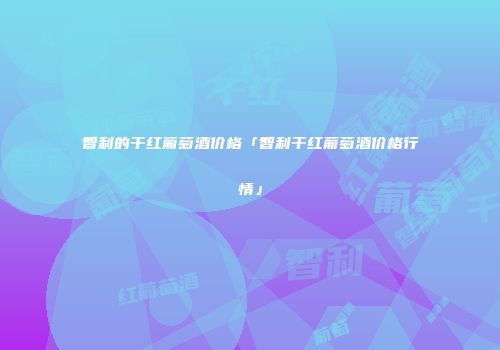 智利的干红葡萄酒价格「智利干红葡萄酒价格行情」