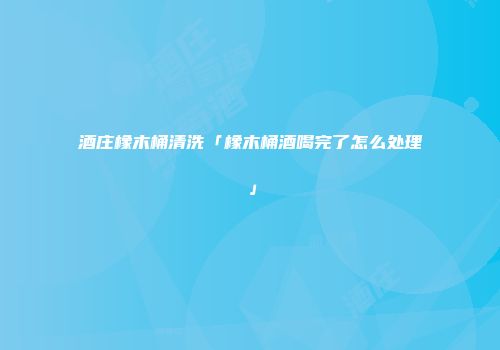 酒庄橡木桶清洗「橡木桶酒喝完了怎么处理」