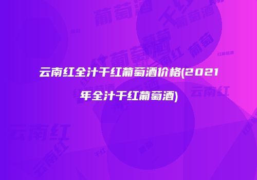 云南红全汁干红葡萄酒价格(2021年全汁干红葡萄酒)