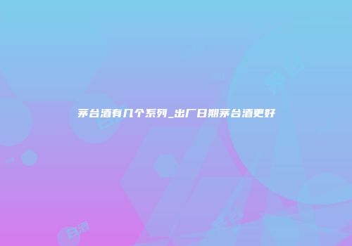 茅台酒有几个系列_出厂日期茅台酒更好
