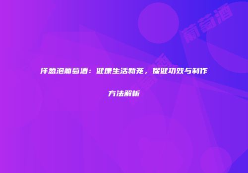 洋葱泡葡萄酒：健康生活新宠，保健功效与制作方法解析