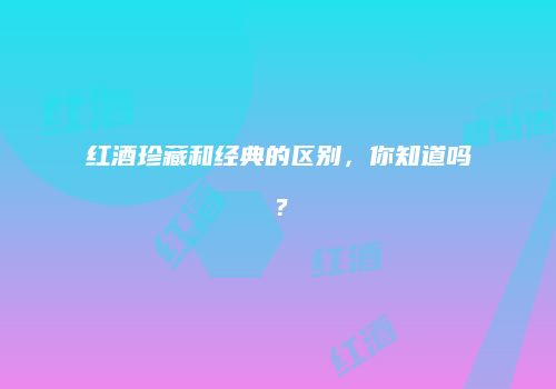 红酒珍藏和经典的区别，你知道吗？
