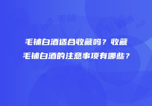 毛铺白酒适合收藏吗？收藏毛铺白酒的注意事项有哪些？