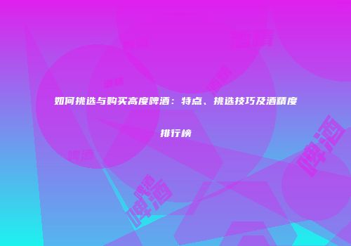 如何挑选与购买高度啤酒：特点、挑选技巧及酒精度排行榜
