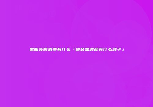 黑瓶装啤酒都有什么「罐装黑啤都有什么牌子」