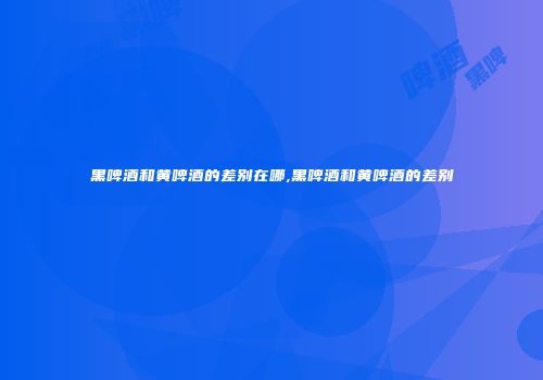 黑啤酒和黄啤酒的差别在哪,黑啤酒和黄啤酒的差别