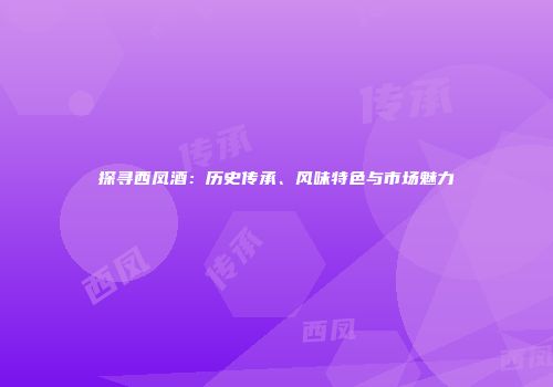 探寻西凤酒：历史传承、风味特色与市场魅力