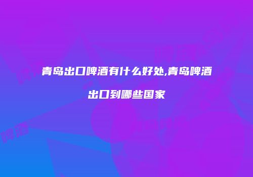 青岛出口啤酒有什么好处,青岛啤酒出口到哪些国家