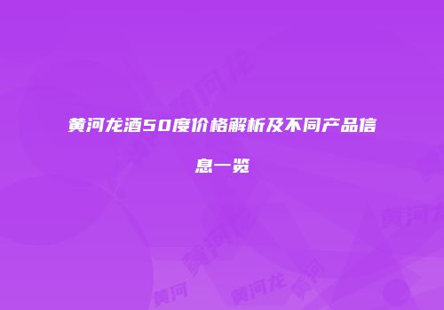 黄河龙酒50度价格解析及不同产品信息一览