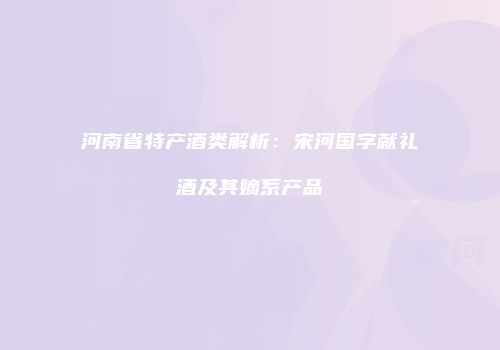 河南省特产酒类解析：宋河国字献礼酒及其嫡系产品