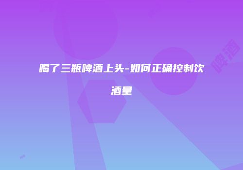 喝了三瓶啤酒上头-如何正确控制饮酒量