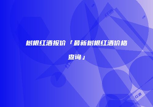 树根红酒报价「最新树根红酒价格查询」
