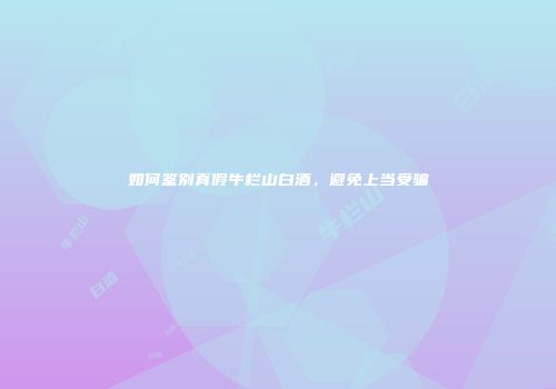 如何鉴别真假牛栏山白酒，避免上当受骗