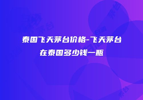 泰国飞天茅台价格-飞天茅台在泰国多少钱一瓶
