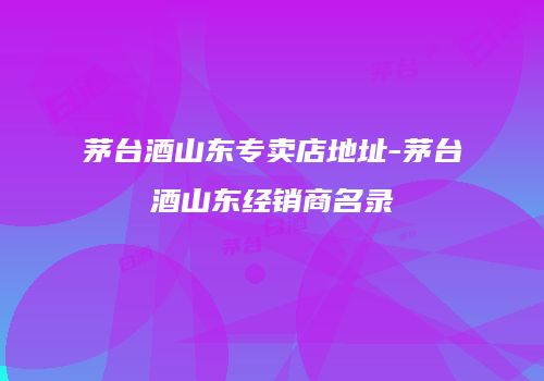 茅台酒山东专卖店地址-茅台酒山东经销商名录