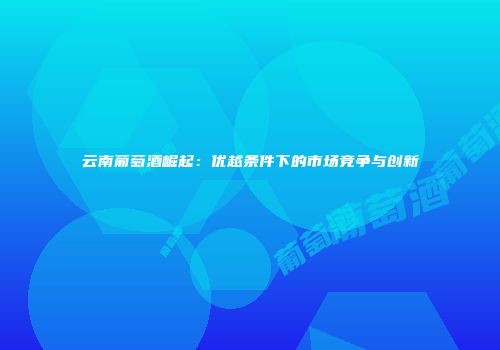 云南葡萄酒崛起：优越条件下的市场竞争与创新