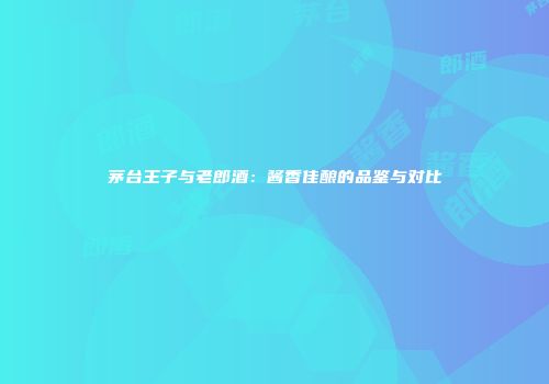 茅台王子与老郎酒：酱香佳酿的品鉴与对比