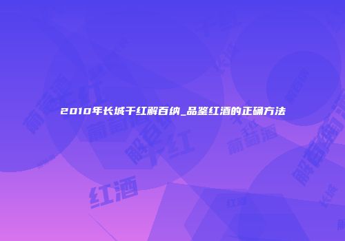 2010年长城干红解百纳_品鉴红酒的正确方法