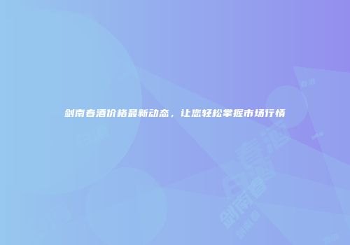 剑南春酒价格最新动态，让您轻松掌握市场行情