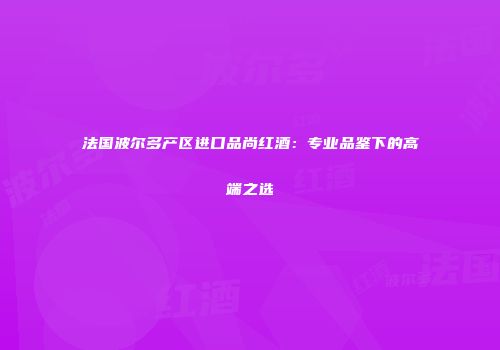 法国波尔多产区进口品尚红酒：专业品鉴下的高端之选