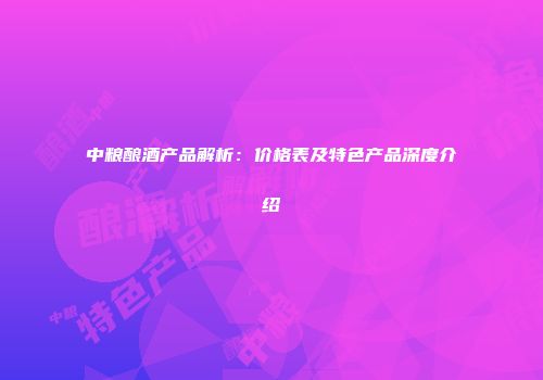 中粮酿酒产品解析：价格表及特色产品深度介绍