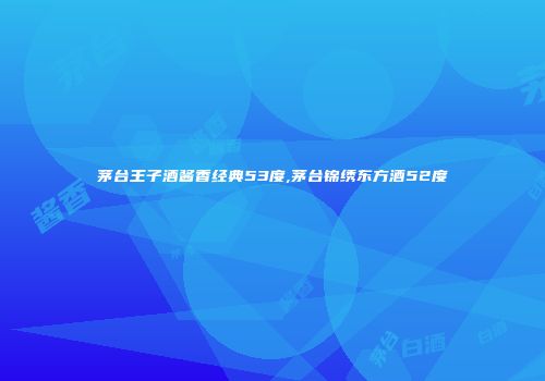 茅台王子酒酱香经典53度,茅台锦绣东方酒52度