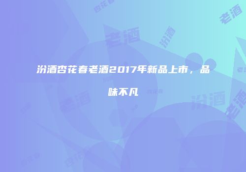 汾酒杏花春老酒2017年新品上市，品味不凡