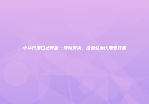 中华啤酒口感评测：清新清爽，适合轻度饮酒爱好者