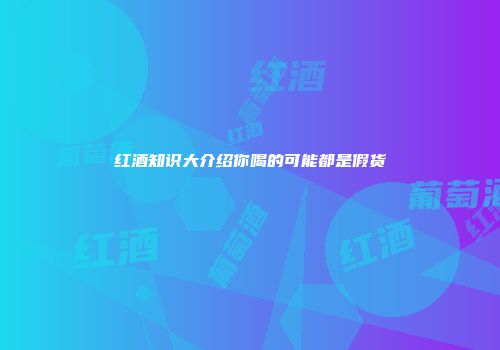 红酒知识大介绍你喝的可能都是假货