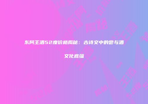 东阿王酒52度价格揭秘：古诗文中的尝与酒文化底蕴