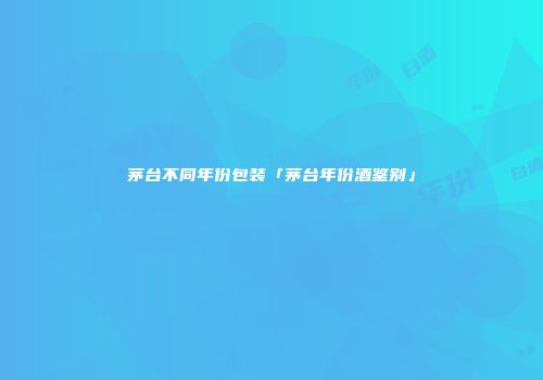 茅台不同年份包装「茅台年份酒鉴别」