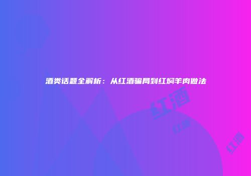 酒类话题全解析：从红酒骗局到红焖羊肉做法