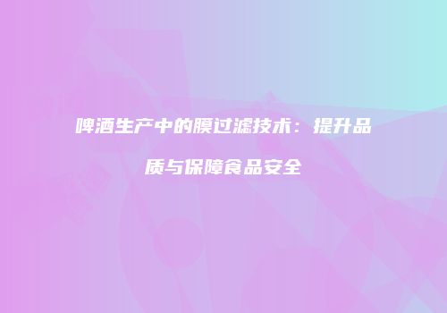 啤酒生产中的膜过滤技术：提升品质与保障食品安全