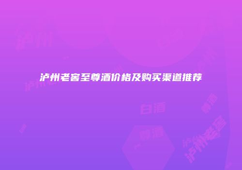 泸州老窖至尊酒价格及购买渠道推荐