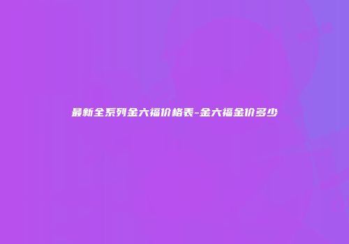 最新全系列金六福价格表-金六福金价多少