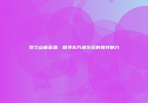 贺兰山葡萄酒：探寻东方波尔多的独特魅力