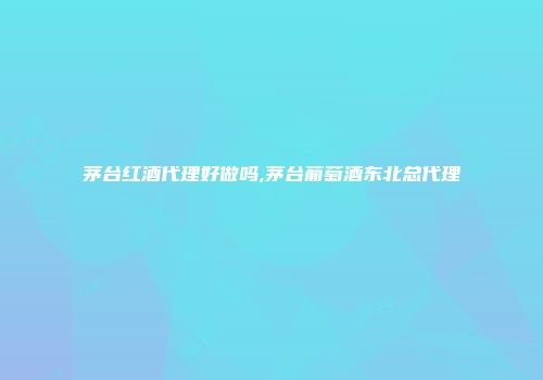 茅台红酒代理好做吗,茅台葡萄酒东北总代理